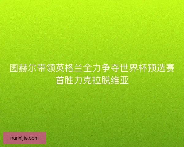 图赫尔带领英格兰全力争夺世界杯预选赛首胜力克拉脱维亚
